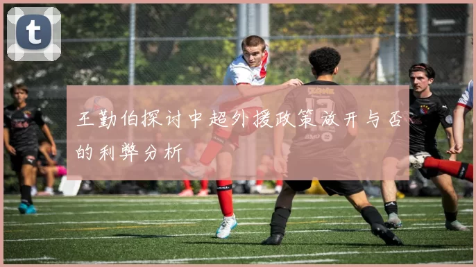 王勤伯探讨中超外援政策放开与否的利弊分析