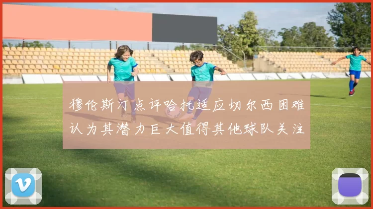 穆伦斯汀点评哈托适应切尔西困难认为其潜力巨大值得其他球队关注