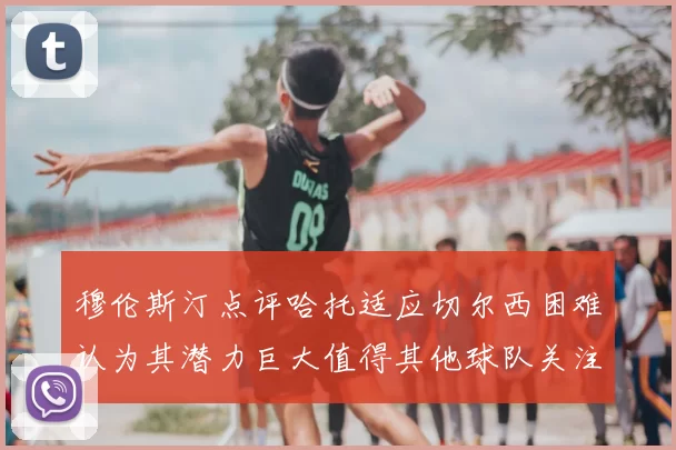 穆伦斯汀点评哈托适应切尔西困难认为其潜力巨大值得其他球队关注
