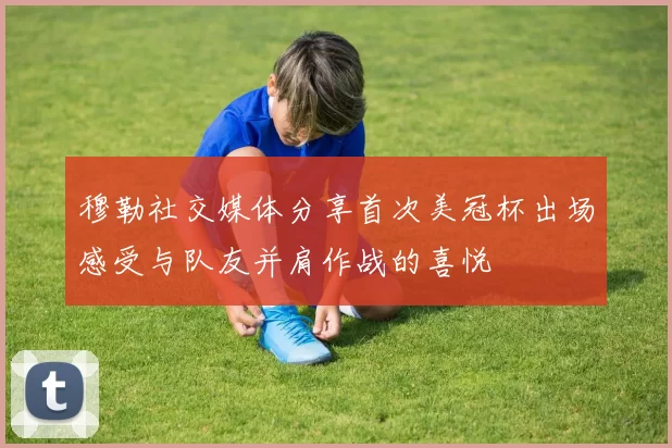 穆勒社交媒体分享首次美冠杯出场感受与队友并肩作战的喜悦
