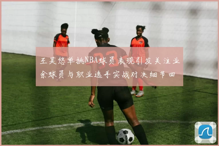 王吴悠单挑NBA球员表现引发关注业余球员与职业选手实战对决细节回顾