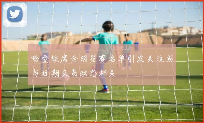 哈登缺席全明星赛名单引发关注或与近期交易动态相关